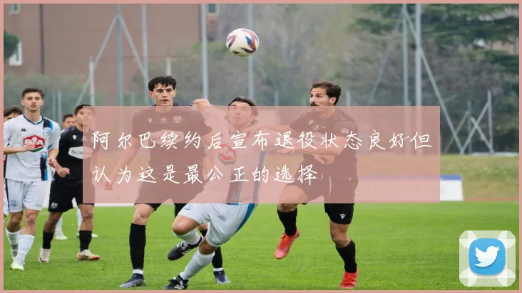 阿尔巴续约后宣布退役状态良好但认为这是最公正的选择