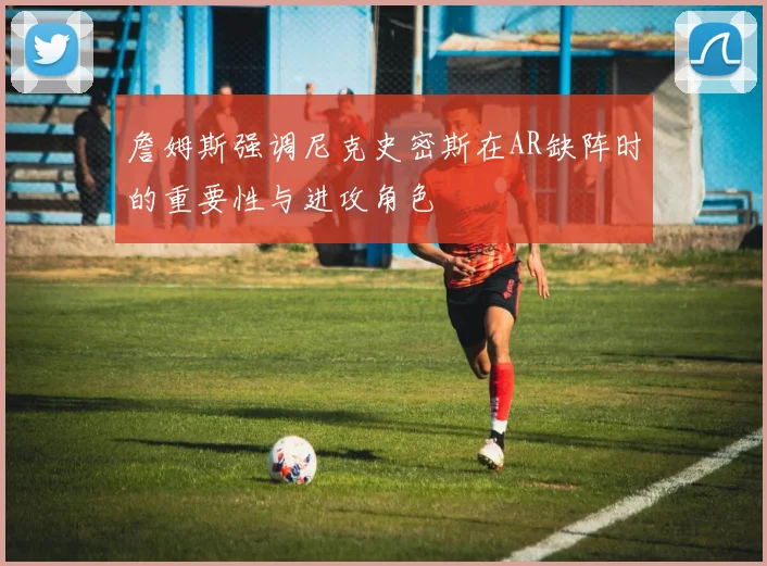詹姆斯强调尼克史密斯在AR缺阵时的重要性与进攻角色