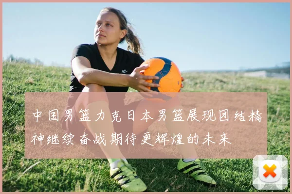 中国男篮力克日本男篮展现团结精神继续奋战期待更辉煌的未来