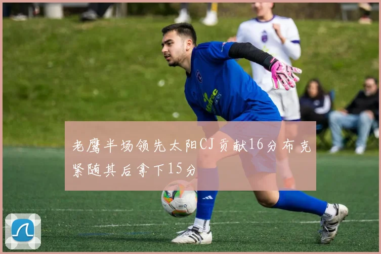 老鹰半场领先太阳CJ贡献16分布克紧随其后拿下15分