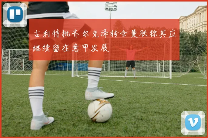 古利特批齐尔克泽转会曼联称其应继续留在意甲发展