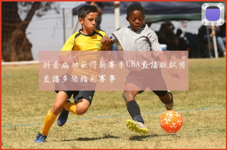 抖音成功获得新赛季CBA直播版权将直播多场精彩赛事
