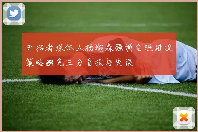 开拓者媒体人杨瀚森强调合理进攻策略避免三分盲投与失误