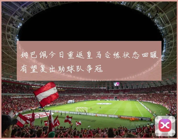 姆巴佩今日重返皇马合练状态回暖有望复出助球队争冠