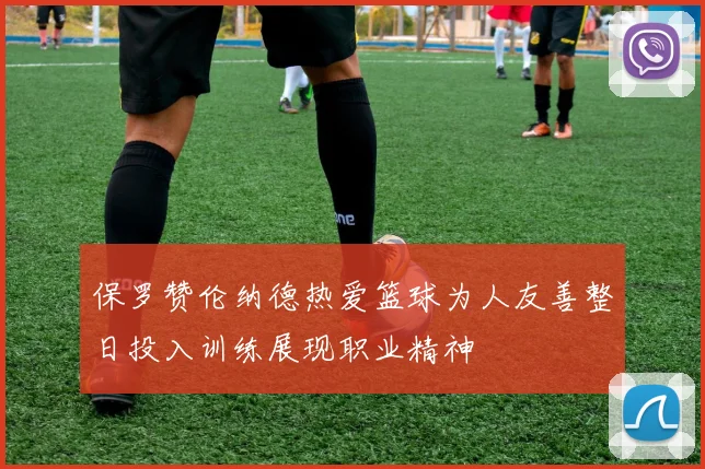 保罗赞伦纳德热爱篮球为人友善整日投入训练展现职业精神