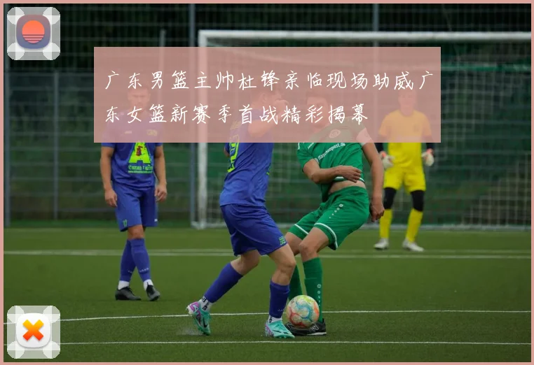 广东男篮主帅杜锋亲临现场助威广东女篮新赛季首战精彩揭幕