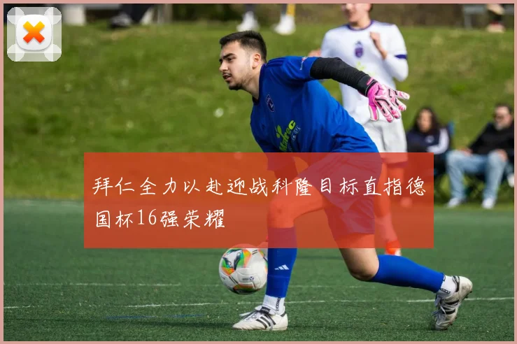 拜仁全力以赴迎战科隆目标直指德国杯16强荣耀