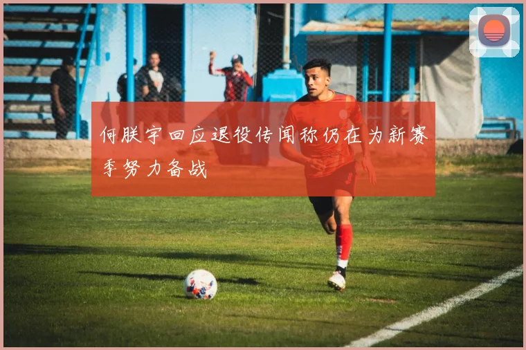 何朕宇回应退役传闻称仍在为新赛季努力备战