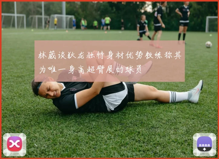 林葳谈狄龙独特身材优势教练称其为唯一身高超臂展的球员