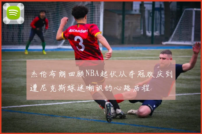 杰伦布朗回顾NBA起伏从夺冠欢庆到遭尼克斯球迷嘲讽的心路历程