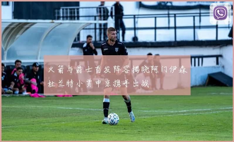 火箭与爵士首发阵容揭晓阿门伊森杜兰特小贾申京携手出战