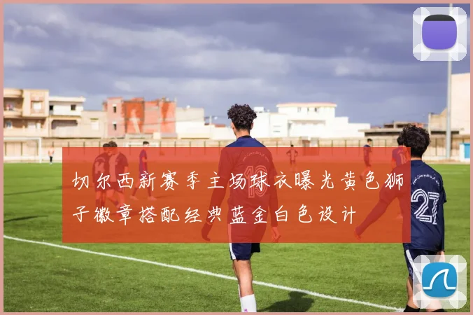 切尔西新赛季主场球衣曝光黄色狮子徽章搭配经典蓝金白色设计